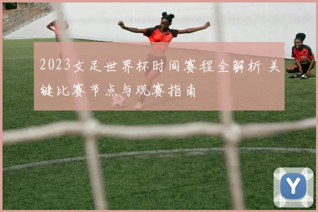 2023女足世界杯时间赛程全解析 关键比赛节点与观赛指南