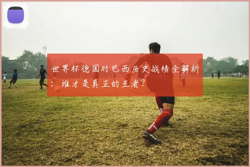 世界杯德国对巴西历史战绩全解析：谁才是真正的王者？