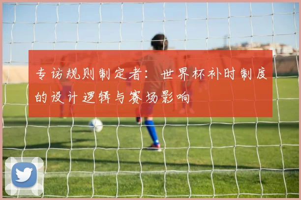 专访规则制定者:世界杯补时制度的设计逻辑与赛场影响