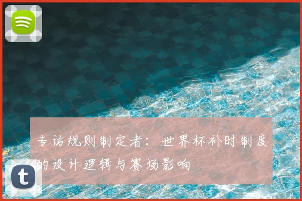 专访规则制定者:世界杯补时制度的设计逻辑与赛场影响