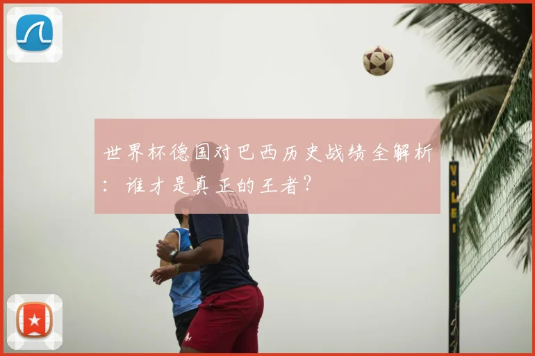 世界杯德国对巴西历史战绩全解析：谁才是真正的王者？