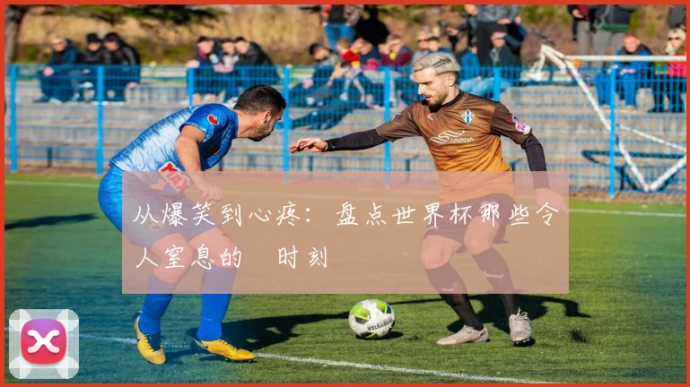 从爆笑到心疼：盘点世界杯那些令人窒息的囧时刻