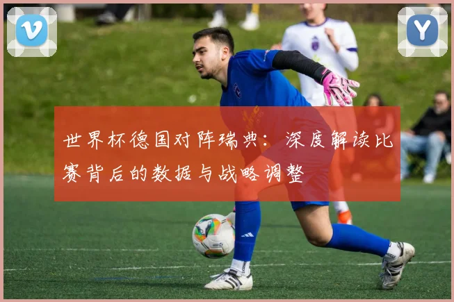 世界杯德国对阵瑞典：深度解读比赛背后的数据与战略调整